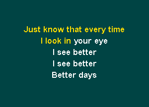 Just know that every time
I look in your eye
I see better

I see better
Better days