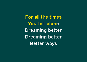 For all the times
You felt alone
Dreaming better

Dreaming better
Better ways