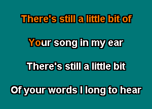 There's still a little bit of
Your song in my ear

There's still a little bit

or your words I long to hear