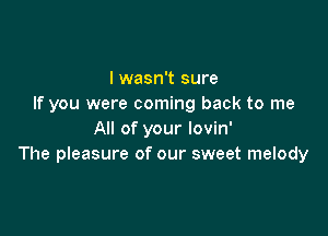 I wasn't sure
If you were coming back to me

All of your lovin'
The pleasure of our sweet melody