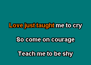 Love just taught me to cry

So come on courage

Teach me to be shy