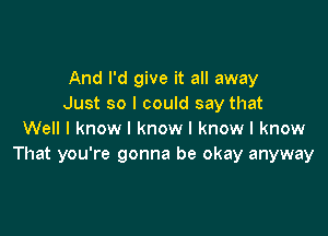 And I'd give it all away
Just so I could say that

Well I know I know I know I know
That you're gonna be okay anyway