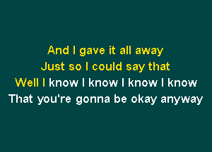 And I gave it all away
Just so I could say that

Well I know I know I know I know
That you're gonna be okay anyway