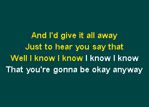 And I'd give it all away
Just to hear you say that

Well I know I know I know I know
That you're gonna be okay anyway