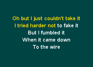 Oh but I just couldn't take it
I tried harder not to fake it
But I fumbled it

When it came down
To the wire