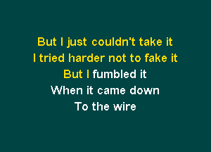 But I just couldn't take it
I tried harder not to fake it
But I fumbled it

When it came down
To the wire