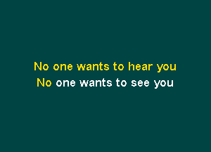 No one wants to hear you

No one wants to see you