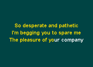 So desperate and pathetic
I'm begging you to spare me

The pIeasure of your company