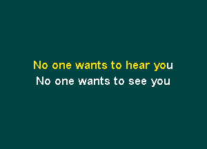 No one wants to hear you

No one wants to see you
