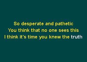 So desperate and pathetic
You think that no one sees this

I think it's time you knew the truth