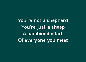 You're not a shepherd
You're just a sheep

A combined effort
0f everyone you meet