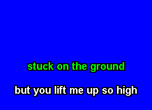 stuck on the ground

but you lift me up so high