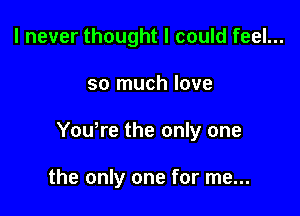 I never thought I could feel...

so much love

You,re the only one

the only one for me...