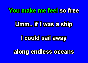 You make me feel so free

Umm.. if I was a ship

I could sail away

along endless oceans