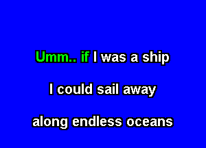 Umm.. if I was a ship

I could sail away

along endless oceans