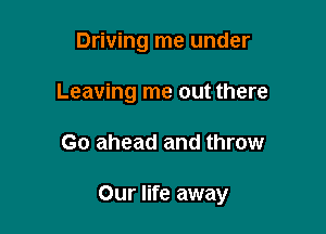 Driving me under
Leaving me out there

Go ahead and throw

Our life away