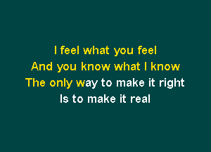 I feel what you feel
And you know what I know

The only way to make it right
Is to make it real