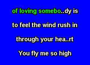 of loving somebo..dy is

to feel the wind rush in

through your hea..rt

You fly me so high