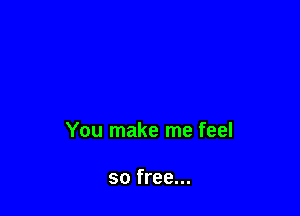 You make me feel

so free...