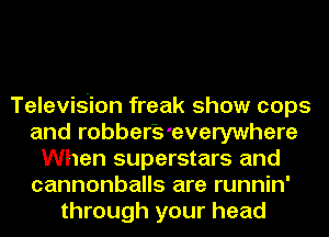 Television freak show cops
and robber'S'everywhere
When superstars and
cannonballs are runnin'
through your head
