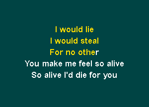 I would lie
I would steal
For no other

You make me feel so alive
80 alive I'd die for you