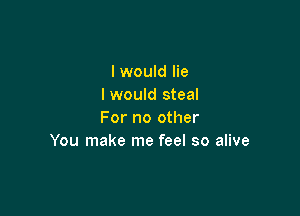I would lie
I would steal

For no other
You make me feel so alive