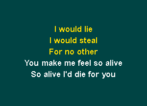 I would lie
I would steal
For no other

You make me feel so alive
80 alive I'd die for you