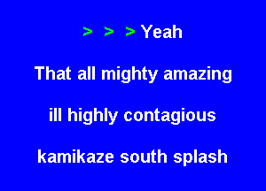 .v r Yeah
That all mighty amazing

ill highly contagious

kamikaze south splash