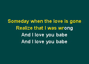 Someday when the love is gone
Realize that l was wrong

And I love you babe
And I love you babe