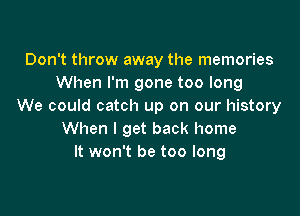 Don't throw away the memories
When I'm gone too long
We could catch up on our history

When I get back home
It won't be too long