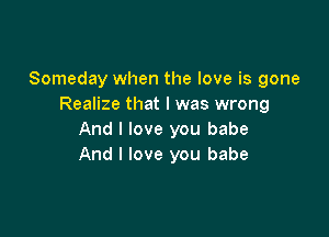 Someday when the love is gone
Realize that l was wrong

And I love you babe
And I love you babe