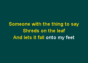 Someone with the thing to say
Shreds on the leaf

And lets it fall onto my feet