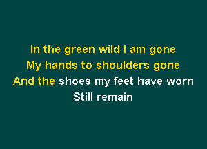 In the green wild I am gone
My hands to shoulders gone

And the shoes my feet have worn
Still remain