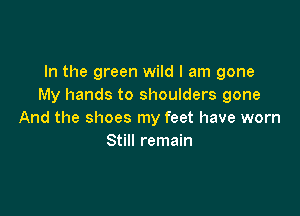 In the green wild I am gone
My hands to shoulders gone

And the shoes my feet have worn
Still remain