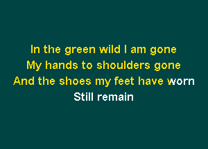 In the green wild I am gone
My hands to shoulders gone

And the shoes my feet have worn
Still remain