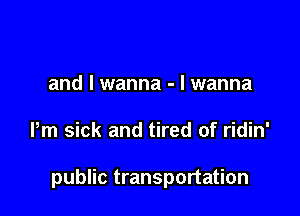 I wanna

and I wanna - I wanna

Pm sick and tired of ridin'