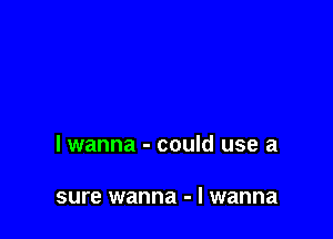 lwanna - could use a

sure wanna - I wanna