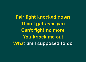 Fair fight knocked down
Then I got over you
Can't fight no more

You knock me out
What am I supposed to do