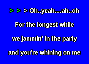i? r) Oh..yeah....ah..oh
For the longest while

we jammin' in the party

and you're whining on me