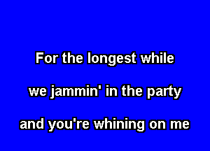 For the longest while

we jammin' in the party

and you're whining on me