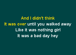 And I didn't think
It was over until you walked away

Like it was nothing girl
It was a bad day hey