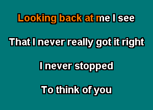 Looking back at me I see

That I never really got it right

I never stopped

To think of you