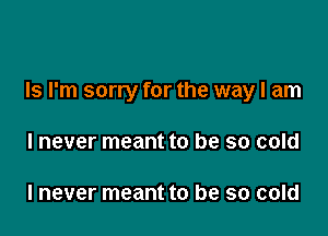 Is I'm sorry for the way I am

I never meant to be so cold

I never meant to be so cold