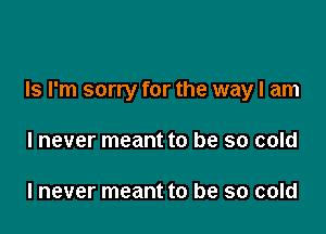 Is I'm sorry for the way I am

I never meant to be so cold

I never meant to be so cold