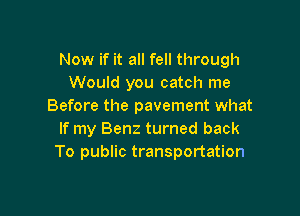 Now if it all fell through
Would you catch me
Before the pavement what

If my Benz turned back
To public transportation