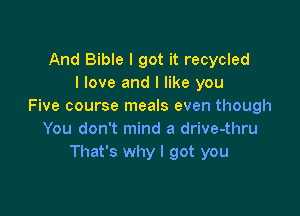 And Bible I got it recycled
I love and I like you
Five course meals even though

You don't mind a drive-thru
That's why I got you