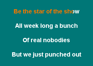 Be the star of the show
All week long a bunch

Of real nobodies

But we just punched out