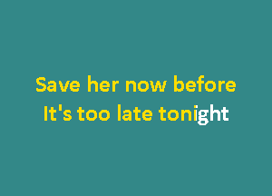 Save her now before

It's too late tonight