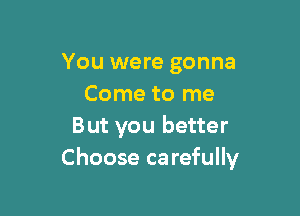 You were gonna
Come to me

But you better
Choose carefully