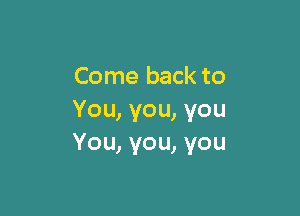 Come back to

You, you, you
You, you, you